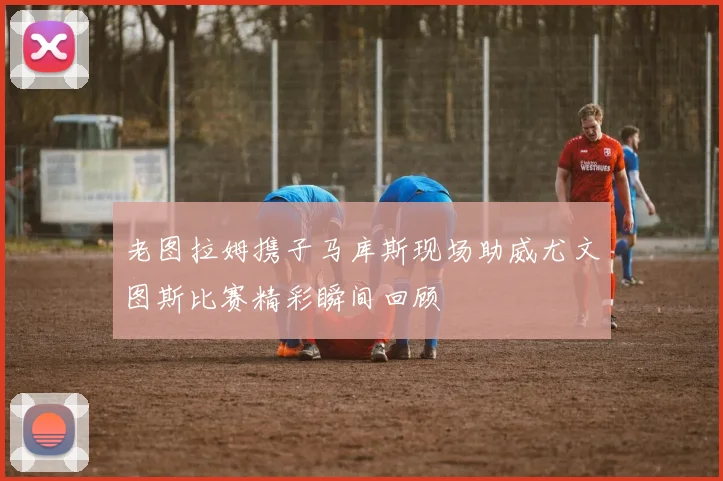 老图拉姆携子马库斯现场助威尤文图斯比赛精彩瞬间回顾