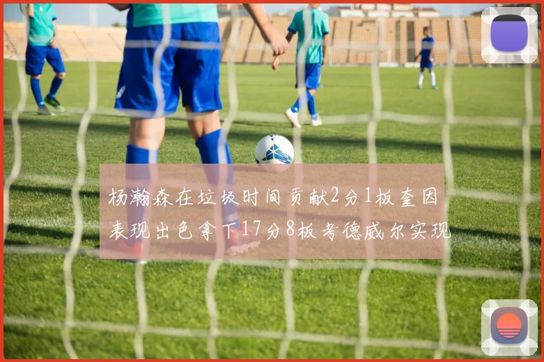 杨瀚森在垃圾时间贡献2分1板奎因表现出色拿下17分8板考德威尔实现双双14板转正