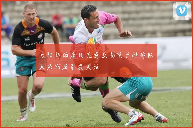 太阳与雄鹿均无意交易莫兰特球队未来布局引发关注