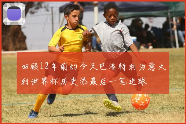 回顾12年前的今天巴洛特利为意大利世界杯历史添最后一笔进球