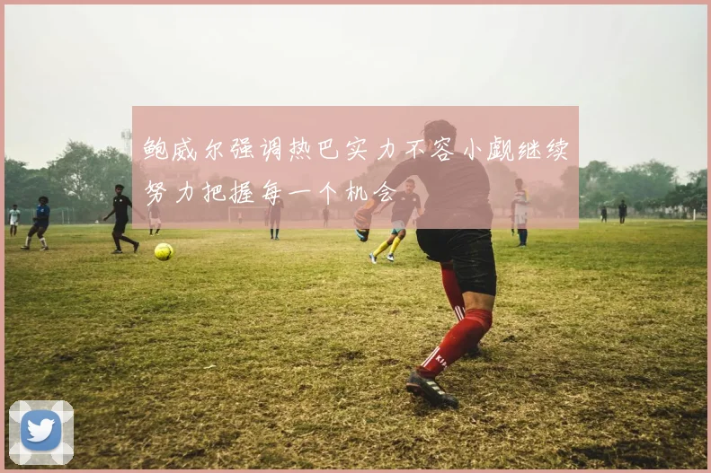 鲍威尔强调热巴实力不容小觑继续努力把握每一个机会