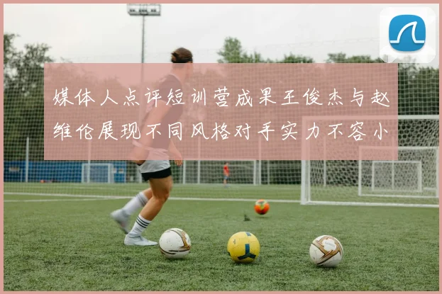 媒体人点评短训营成果王俊杰与赵维伦展现不同风格对手实力不容小觑