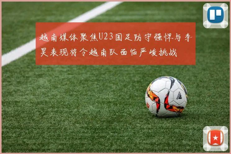越南媒体聚焦U23国足防守强悍与李昊表现将令越南队面临严峻挑战
