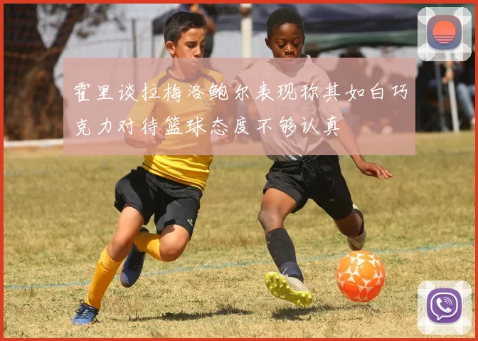 霍里谈拉梅洛鲍尔表现称其如白巧克力对待篮球态度不够认真