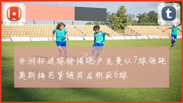 非洲杯进球榜揭晓卢克曼以7球领跑奥斯梅恩紧随其后斩获6球