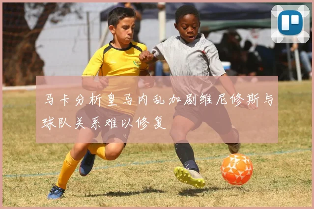 马卡分析皇马内乱加剧维尼修斯与球队关系难以修复